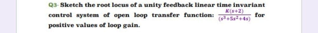 Q3- Sketch the root locus of a unity feedback linear time invariant
K(s+2)
control system of open loop transfer function:
for
(s3+5s2+4s)
positive values of loop gain.
