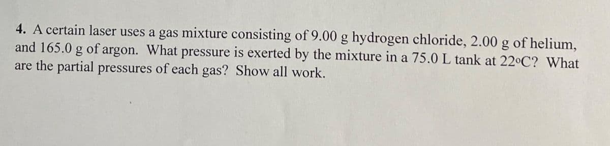 4. A certain laser uses a gas mixture consisting of 9.00 g hydrogen chloride, 2.00 g of helium,
and 165.0 g of argon. What pressure is exerted by the mixture in a 75.0 L tank at 22°C? What
are the partial pressures of each gas? Show all work.