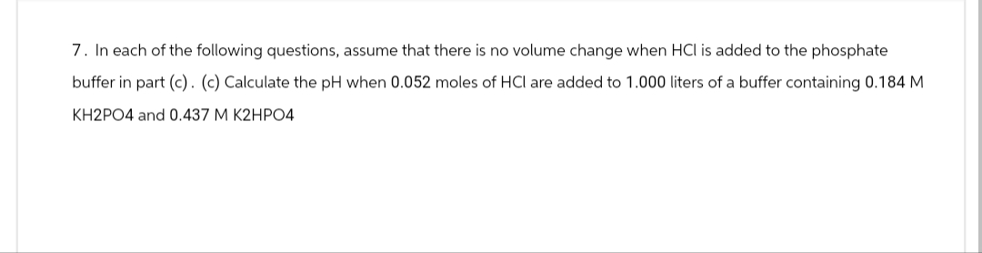 7. In each of the following questions, assume that there is no volume change when HCI is added to the phosphate
buffer in part (c). (c) Calculate the pH when 0.052 moles of HCI are added to 1.000 liters of a buffer containing 0.184 M
KH2PO4 and 0.437 M K2HPO4