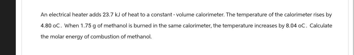 An electrical heater adds 23.7 kJ of heat to a constant - volume calorimeter. The temperature of the calorimeter rises by
4.80 oC. When 1.75 g of methanol is burned in the same calorimeter, the temperature increases by 8.04 oC. Calculate
the molar energy of combustion of methanol.