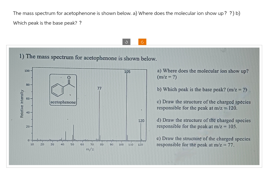 The mass spectrum for acetophenone is shown below. a) Where does the molecular ion show up? ?) b)
Which peak is the base peak? ?
1) The mass spectrum for acetophenone is shown below.
Relative Intensity
100-
80-
20-
acetophenone
0-tyttim
20
10
30
40
50
60
77
trommlilily
70
m/z
80 90
100
105
Ć
110
120
120
a) Where does the molecular ion show up?
(m/z = ?)
b) Which peak is the base peak? (m/z = ?)
c) Draw the structure of the charged species
responsible for the peak at m/z = 120.
d) Draw the structure of the charged species
responsible for the peak at m/z = 105.
e) Draw the structure of the charged species
responsible for the peak at m/z = 77.