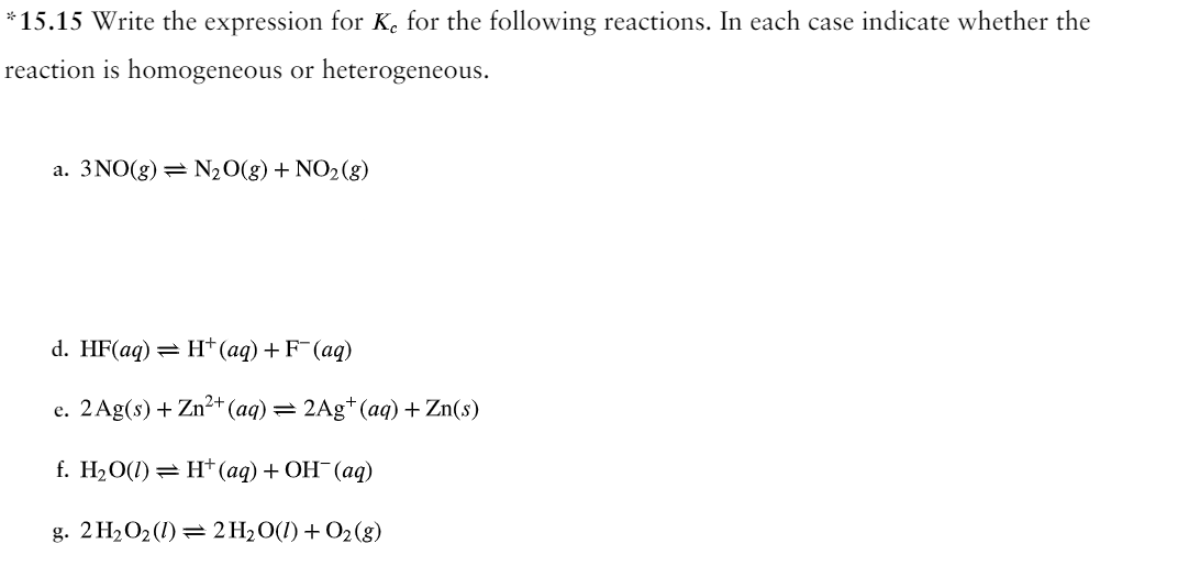 *15.15 Write the expression for K, for the following reactions. In each case indicate whether the
reaction is homogeneous or heterogeneous.
a. 3 NO(g) = N₂O(g) + NO₂ (g)
d. HF(aq) = H+ (aq) + F (aq)
e. 2 Ag(s) + Zn²+ (aq) = 2Ag+ (aq) + Zn(s)
f. H₂O(1)
H+ (aq) + OH¯(aq)
g. 2 H₂O₂ (1) 2H₂O(l) + O₂(g)