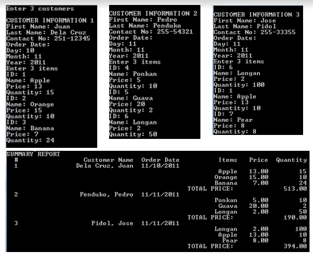 Enter 3 customers
CUSTOMER INFORMATION 1
First Name : Juan
Last Name: Dela Cruz
Contact No : 251-12345
Order Date:
Day: 10
Month: 11
Year: 2011
Enter 3 items
ID: 1
Name : Apple
Price: 13
Quantity: 15
ID: 2
Name: Orange
Price: 15
Quantity: 10
ID: 3
Name: Banana
Price: 7
Quantity: 24
CUSTOMER INFORMATION 2
First Name: Pedro
Last Nane : Penduko
Contact No: 255-54321
Order Date:
Day: 11
Month: 11
Year: 2011
Enter 3 itens
ID: 4
Nane: Ponkan
Price: 5
Quantity: 10
ID: 5
Name : Guava
Price: 20
Quantity: 2
ID: 6
Name: Longan
Price: 2
Quantity: 50
CUSTOMER INFORMATION 3
First Name : Jose
Last Name: Pidol
Contact No: 255-33355
Order Date:
Day: 11
Month: 11
Year: 2011
Enter 3 items
ID: 6
Name : Longan
Price: 2
Quantity: 100
ID: 1
Name : Apple
Price: 13
Quantity: 10
ID: 7
Name : Pear
Price: 8
Quantity: 8
SUMMARY REPORT
Order Date
11/18/2811
%23
Price Quantity
Customer Name
De la Cruz, Juan
Items
Apple
Orange
Banana
TOTAL PRICE:
13.00
15.00
7.00
15
10
24
513.00
2
Penduko, Pedro
11/11/2011
Ponkan
Guava
Longan
TOTAL PRICÉ:
5.00
20.00
2.00
10
2
50
190.00
3
Pidol, Jose
11/11/201i
100
10
Longan
Apple
Pear
2.00
13.00
8.00
TOTAL PRICE:
394.00
