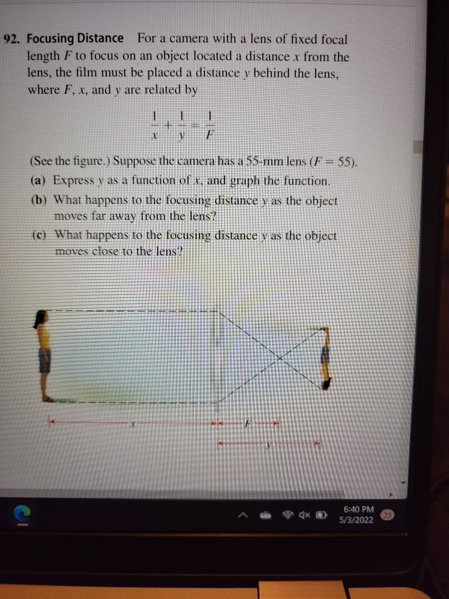 92. Focusing Distance For a camera with a lens of fixed focal
length F to focus on an object located a distance x from the
lens, the film must be placed a distance y behind the lens,
where F, x, and y are related by
一
(See the figure.) Suppose the camera has a 55-mm lens (F = 55).
(a) Express y as a function of x, and graph the function.
(b) What happens to the focusing distance y as the object
moves far away from the lens?
(c) What happens to the focusing distance y as the object
moves close to the lens?
6:40 PM
5/3/2022
