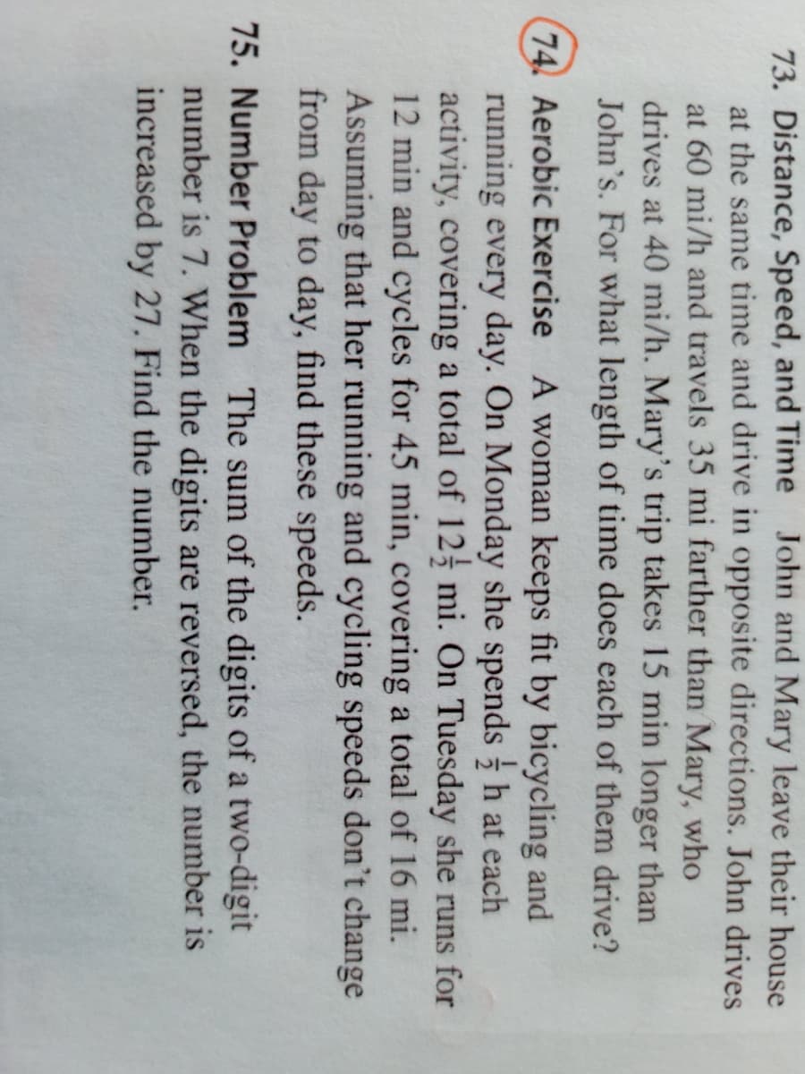 73. Distance, Speed, and Time John and Mary leave their house
at the same time and drive in opposite directions. John drives
at 60 mi/h and travels 35 mi farther than Mary, who
drives at 40 mi/h. Mary's trip takes 15 min longer than
John's. For what length of time does each of them drive?
74. Aerobic Exercise A woman keeps fit by bicycling and
running every day. On Monday she spends h at each
activity, covering a total of 12 mi. On Tuesday she runs for
12 min and cycles for 45 min, covering a total of 16 mi.
Assuming that her running and cycling speeds don't change
from day to day, find these speeds.
75. Number Problem The sum of the digits of a two-digit
number is 7. When the digits are reversed, the number is
increased by 27. Find the number.
