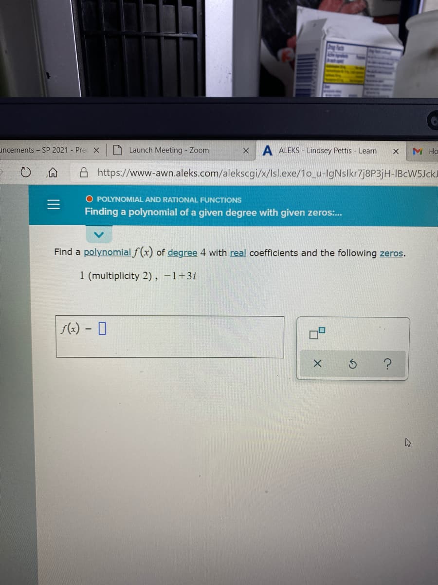 uncements - SP 2021 - Pre X
O Launch Meeting - Zoom
A ALEKS - Lindsey Pettis - Learn
M Ho
A https://www-awn.aleks.com/alekscgi/x/Isl.exe/1o_u-IgNslkr7j8P3jH-IBCW5JCKJ
O POLYNOMIAL AND RATIONAL FUNCTIONS
Finding a polynomial of a given degree with given zeros:..
Find a polynomial f(x) of degree 4 with real coefficients and the following zeros.
1 (multiplicity 2), -1+3i
(x) = 0
