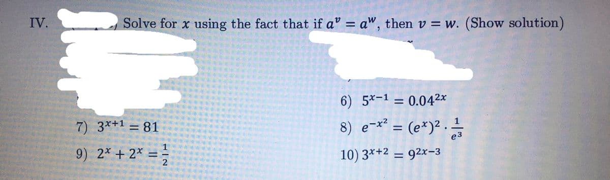 IV.
Solve for x using the fact that if a" = a", then v = w. (Show solution)
6) 5*-1 = 0.042x
7) 3*+1 =81
8) e-x² = (e*)² .
%3D
e3
9) 2* + 2* = ;
10) 3*+2
= 92x-3
