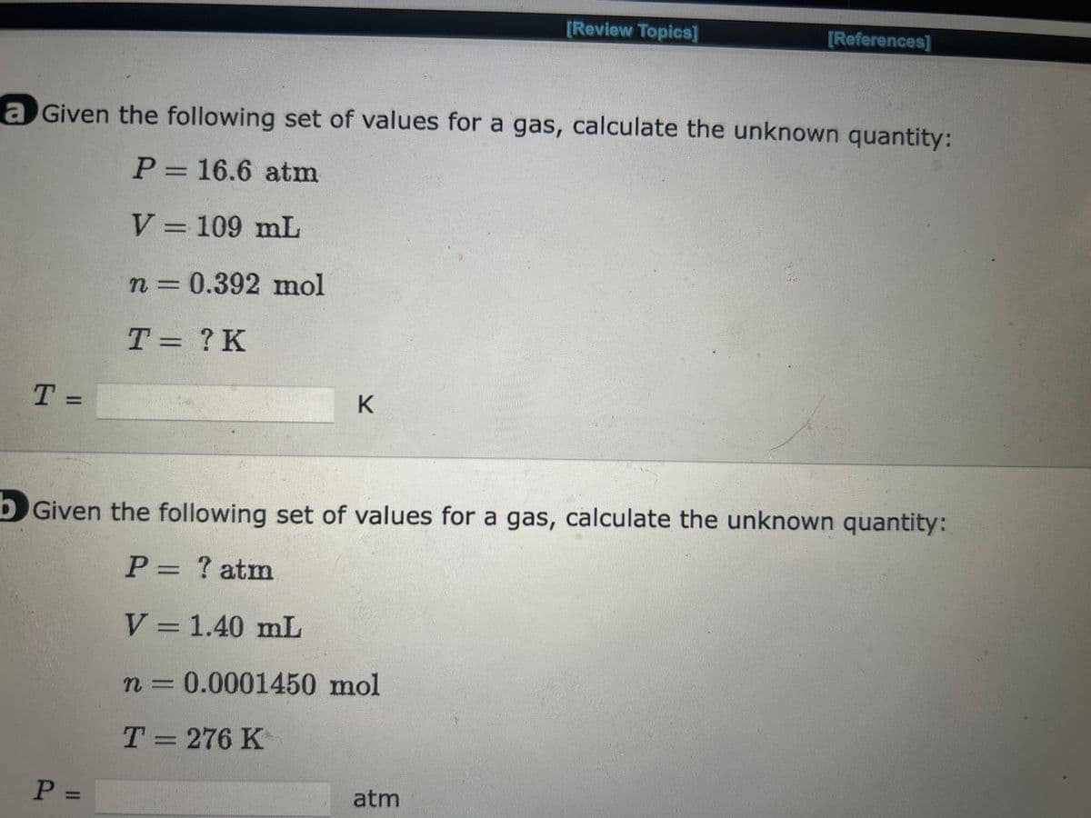 T =
a Given the following set of values for a gas, calculate the unknown quantity:
P = 16.6 atm
V = 109 mL
n = 0.392 mol
T = ? K
K
P =
[Review Topics]
[References]
Given the following set of values for a gas, calculate the unknown quantity:
P = ? atm
V = 1.40 mL
n = 0.0001450 mol
T = 276 K
atm