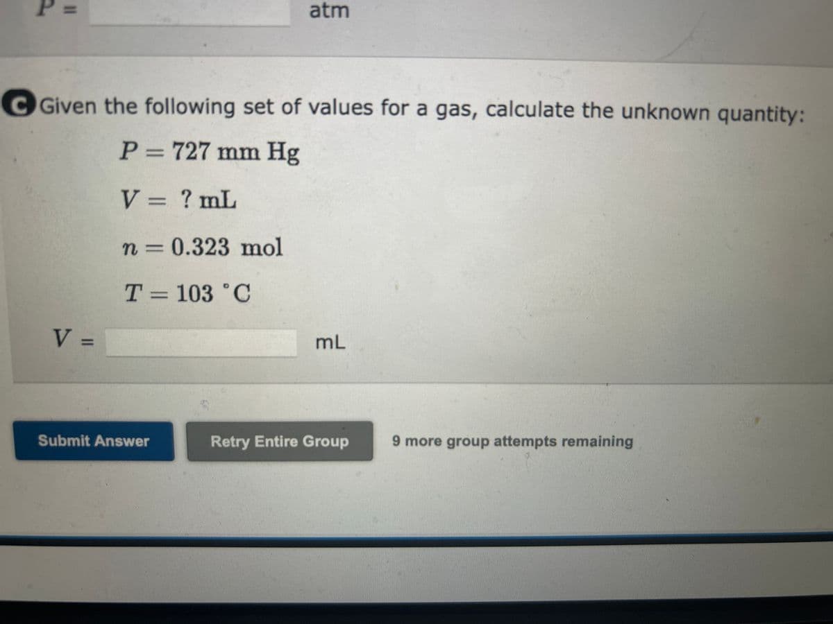 T =
a Given the following set of values for a gas, calculate the unknown quantity:
P = 16.6 atm
V = 109 mL
n = 0.392 mol
T = ? K
K
P =
[Review Topics]
[References]
Given the following set of values for a gas, calculate the unknown quantity:
P = ? atm
V = 1.40 mL
n = 0.0001450 mol
T = 276 K
atm