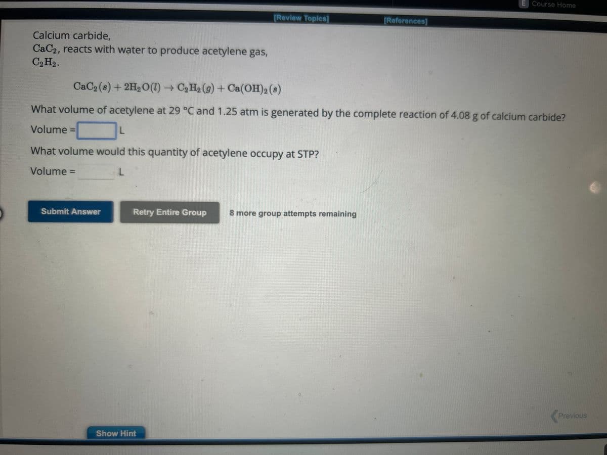 Calcium carbide,
CaC2, reacts with water to produce acetylene gas,
C₂ H₂.
What volume would this quantity of acetylene occupy at STP?
Volume =
L
Submit Answer
[Review Topics]
CaC₂ (8) + 2H₂O(1)→ C₂ H₂ (g) + Ca(OH)2 (8)
What volume of acetylene at 29 °C and 1.25 atm is generated by the complete reaction of 4.08 g of calcium carbide?
Volume
L
Retry Entire Group
Show Hint
[References]
8 more group attempts remaining
E Course Home
Previous