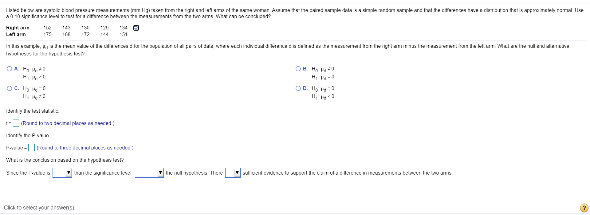 Listed below are systolic blood pressure measurements (mm Hg) taken from the right and left arms of the same woman. Assume that the paired sample data is a simple random sample and that the differences have a distribution that is approximately normal. Use
a 0.10 significance level to test for a difference between the measurements from the two arms. What can be concluded?
Right arm
Left arm
152
143
130
129
134
175
168
172
144
151
In this example, Ha is the mean value of the differences d for the population of all pairs of data, where each individual difference d is defined as the measurement from the right arm minus the measurement from the left arm. What are the null and alternative
hypotheses for the hypothesis test?
O A. Ho: Ha +0
H,: Hg >0
O B. Ho: Ha #0
H,: H = 0
O D. Ho: Ha =0
H7: Hg <0
OC. Ho: Ha = 0
H1: Ha #0
Identify the test statistic.
t3=
(Round to two decimal places as needed.)
Identify the P-value.
P-value = (Round to three decimal places as needed.)
What is the conclusion based on the hypothesis test?
Since the P-value is
v than the significance level,
the null hypothesis. There
sufficient evidence to support the claim of a difference in measurements between the two arms.
