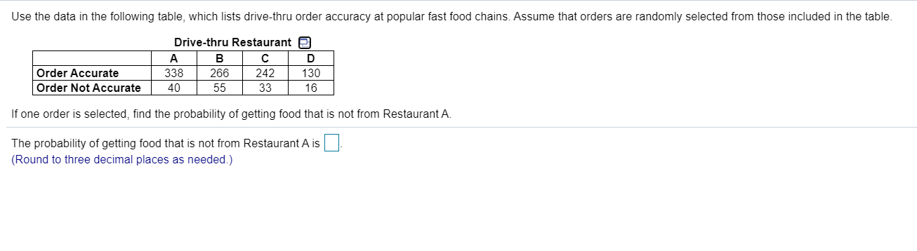 Use the data in the following table, which lists drive-thru order accuracy at popular fast food chains. Assume that orders are randomly selected from those included in the table.
Drive-thru Restaurant O
A
B
D
Order Accurate
338
266
242
130
Order Not Accurate
40
55
33
16
If one order is selected, find the probability of getting food that is not from Restaurant A.
The probability of getting food that is not from Restaurant A is
