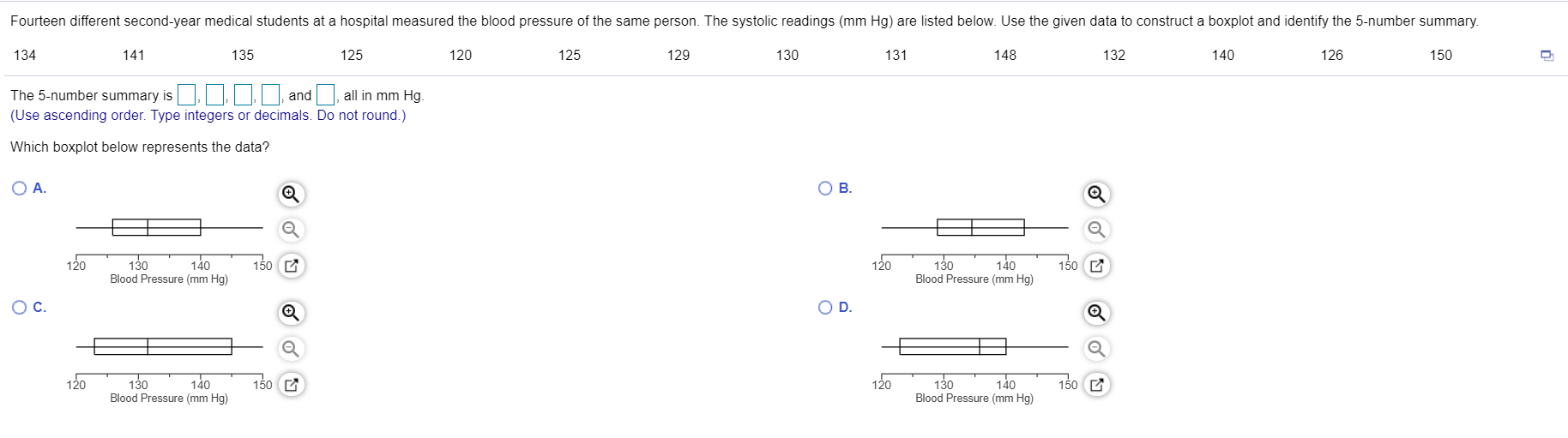 Fourteen different second-year medical students at a hospital measured the blood pressure of the same person. The systolic readings (mm Hg) are listed below. Use the given data to construct a boxplot and identify the 5-number summary.
134
141
135
125
120
125
129
130
131
148
132
140
126
150
The 5-number summary is, Iand , all in mm Hg.
(Use ascending order. Type integers or decimals. Do not round.)
Which boxplot below represents the data?
O A.
OB.
130
140
Blood Pressure (mm Hg)
120
130
140
150 C
120
150 C
Blood Pressure (mm Hg)
OC.
D.
120
140
130
140
Blood Pressure (mm Hg)
120
150 C
130
150 C
Blood Pressure (mm Hg)
