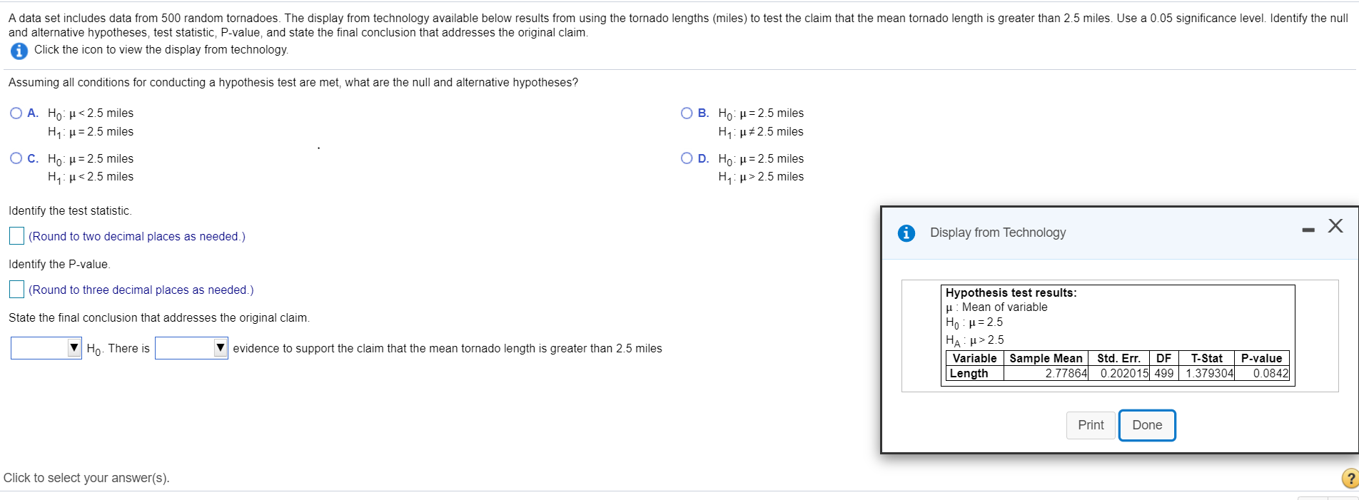 A data set includes data from 500 random tornadoes. The display from technology available below results from using the tornado lengths (miles) to test the claim that the mean tornado length is greater than 2.5 miles. Use a 0.05 significance level. Identify the nu
and alternative hypotheses, test statistic, P-value, and state the final conclusion that addresses the original claim.
Click the icon to view the display from technology.
Assuming all conditions for conducting a hypothesis test are met, what are the null and alternative hypotheses?
O A. Ho: H<2.5 miles
H4: µ= 2.5 miles
O B. Ho: µ= 2.5 miles
H: µ#2.5 miles
Ο D. Ho μ= 2.5 miles
H,: µ> 2.5 miles
O C. Ho: μ= 2.5 miles
H,: µ<2.5 miles
Identify the test statistic.
(Round to two decimal places as needed.)
Display from Technology
Identify the P-value.
(Round to three decimal places as needed.)
Hypothesis test results:
H: Mean of variable
Ho : H= 2.5
HẠ> 2.5
Variable Sample Mean
Length
State the final conclusion that addresses the original claim.
Ho. There is
evidence to support the claim that the mean tornado length is greater than 2.5 miles
T-Stat
2.77864 0.202015 499 1.379304|
Std. Er.
DF
P-value
0.0842
Print
Done
