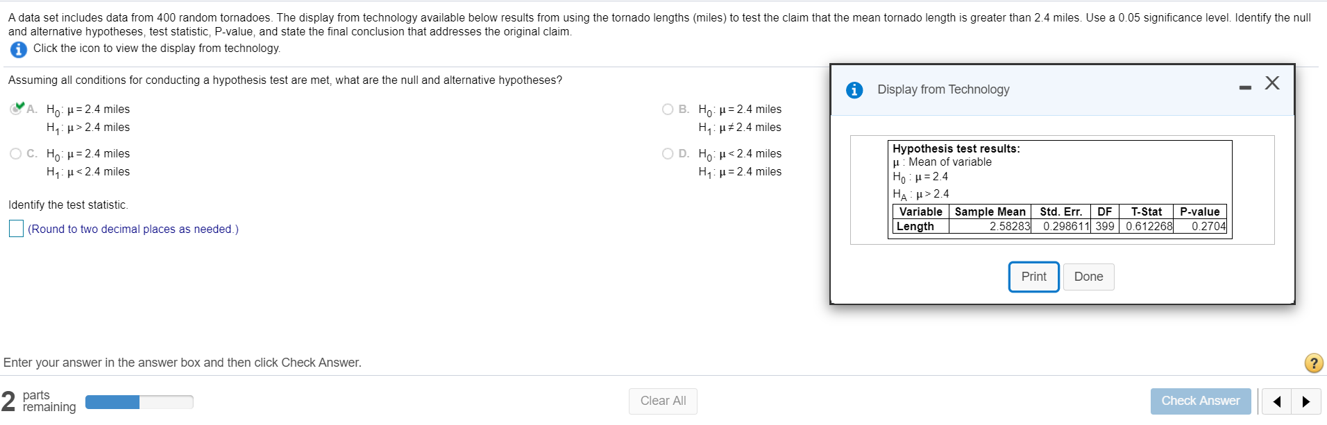A data set includes data from 400 random tornadoes. The display from technology available below results from using the tornado lengths (miles) to test the claim that the mean tornado length is greater than 2.4 miles. Use a 0.05 significance level. Identify the null
and alternative hypotheses, test statistic, P-value, and state the final conclusion that addresses the original claim.
Click the icon to view the display from technology.
Assuming all conditions for conducting a hypothesis test are met, what are the null and alternative hypotheses?
Display from Technology
A. Ho: H= 2.4 miles
H,: µ> 2.4 miles
O B. Ho: µ= 2.4 miles
H,: µ#2.4 miles
Hypothesis test results:
H: Mean of variable
Ho : H= 2.4
HA: H> 2.4
Variable Sample Mean
Length
O C. Ho: H= 2.4 miles
H1: µ<2.4 miles
O D. Ho: H<2.4 miles
H,: µ= 2.4 miles
Identify the test statistic.
Std. Err.
DF
T-Stat
P-value
(Round to two decimal places as needed.)
2.58283 0.298611 399 0.612268
0.2704
Print
Done
