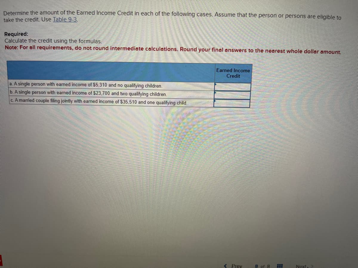 Determine the amount of the Earned Income Credit in each of the following cases. Assume that the person or persons are eligible to
take the credit. Use Table 9-3.
Required:
Calculate the credit using the formulas.
Note: For all requirements, do not round intermediate calculations. Round your final answers to the nearest whole dollar amount.
a. A single person with earned income of $5,310 and no qualifying children.
b. A single person with earned income of $23,700 and two qualifying children.
A married couple filing jointly with earned income of $35,510 and one qualifying child.
Earned Income
Credit
< Prev
8 of 8
Next