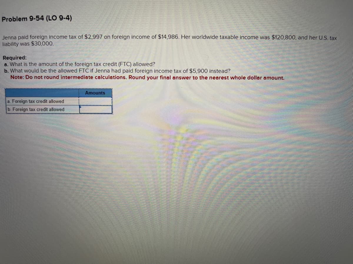 Problem 9-54 (LO 9-4)
Jenna paid foreign income tax of $2,997 on foreign income of $14,986. Her worldwide taxable income was $120,800, and her U.S. tax
liability was $30,000.
Required:
a. What is the amount of the foreign tax credit (FTC) allowed?
b. What would be the allowed FTC if Jenna had paid foreign income tax of $5,900 instead?
Note: Do not round intermediate calculations. Round your final answer to the nearest whole dollar amount.
a. Foreign tax credit allowed
b. Foreign tax credit allowed
Amounts