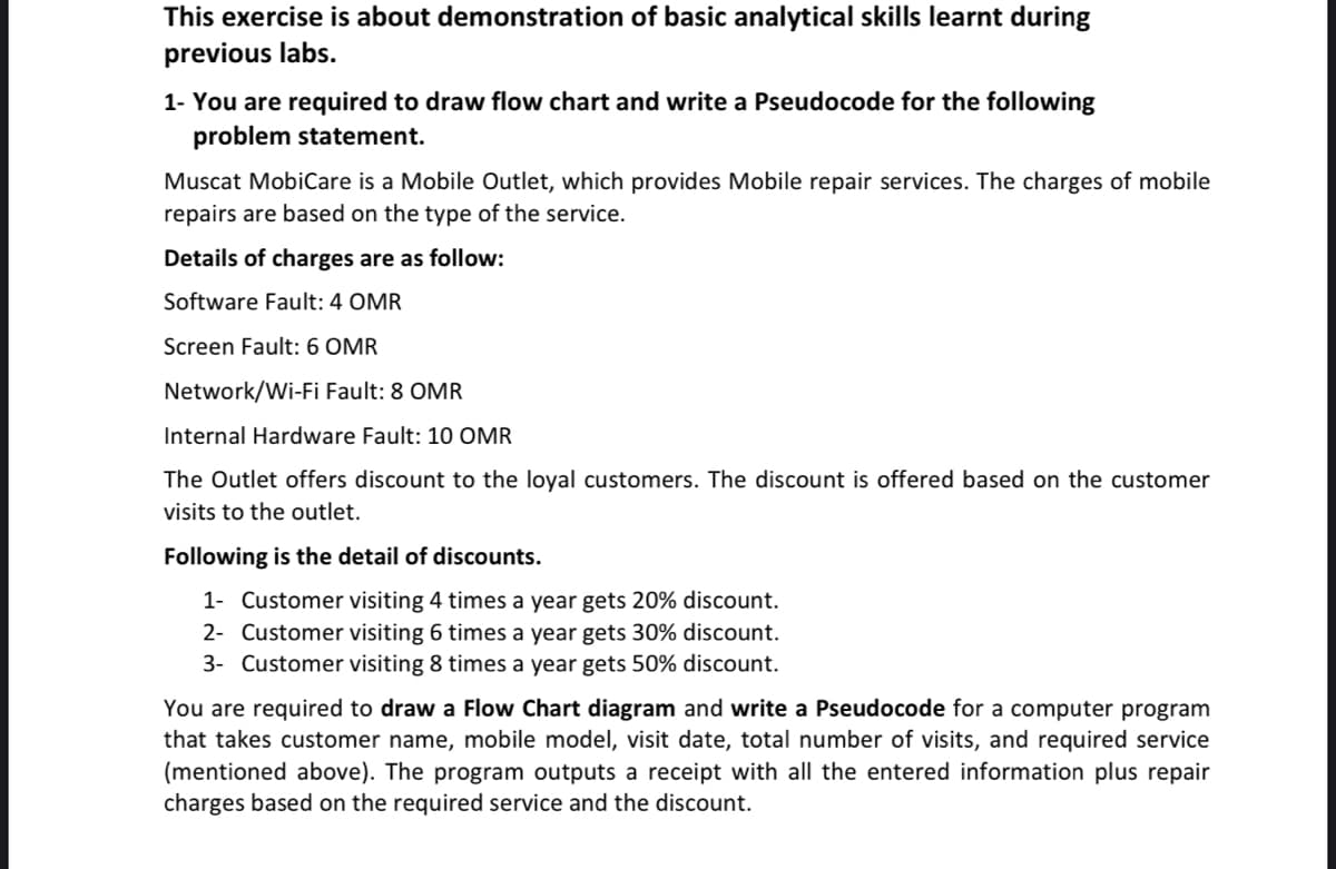 This exercise is about demonstration of basic analytical skills learnt during
previous labs.
1- You are required to draw flow chart and write a Pseudocode for the following
problem statement.
Muscat MobiCare is a Mobile Outlet, which provides Mobile repair services. The charges of mobile
repairs are based on the type of the service.
Details of charges are as follow:
Software Fault: 4 OMR
Screen Fault: 6 OMR
Network/Wi-Fi Fault: 8 OMR
Internal Hardware Fault: 10 OMR
The Outlet offers discount to the loyal customers. The discount is offered based on the customer
visits to the outlet.
Following is the detail of discounts.
1- Customer visiting 4 times a year gets 20% discount.
2- Customer visiting 6 times a year gets 30% discount.
3- Customer visiting 8 times a year gets 50% discount.
You are required to draw a Flow Chart diagram and write a Pseudocode for a computer program
that takes customer name, mobile model, visit date, total number of visits, and required service
(mentioned above). The program outputs a receipt with all the entered information plus repair
charges based on the required service and the discount.
