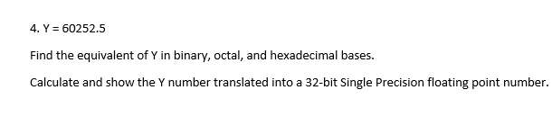 4. Y = 60252.5
Find the equivalent of Y in binary, octal, and hexadecimal bases.
Calculate and show the Y number translated into a 32-bit Single Precision floating point number.
