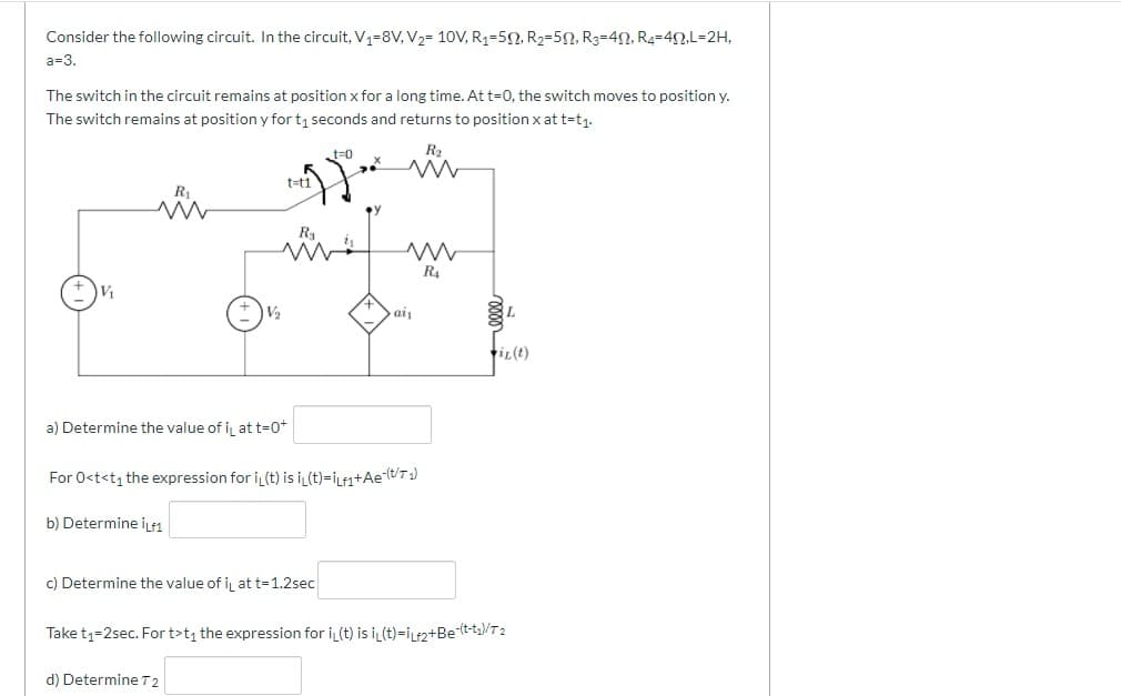 Consider the following circuit. In the circuit, V1=8V, V2= 10V, R1=52, R2=5N, R3=40, R4=4N,L=2H,
a=3.
The switch in the circuit remains at position x for a long time. At t=0, the switch moves to position y.
The switch remains at position y for t1 seconds and returns to position x at t=t1.
t=0
R2
t=t1
R1
R
R4
Va
ai
tiL(t)
a) Determine the value of ij at t=0+
For 0<t<t1 the expression for i(t) is i (t)=iLfa+Ae(t/T 1)
b) Determine iLf1
c) Determine the value of i, at t=1.2sec
Take t1=2sec. For t>t the expression for i(t) is i (t)=iLf2+Be(t-t/T2
d) Determine T 2
