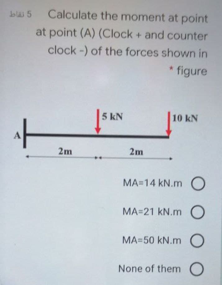 blai 5 Calculate the moment at point
at point (A) (Clock + and counter
clock -) of the forces shown in
* figure
5 kN
10 kN
2m
2m
MA=14 kN.m O
MA=21 kN.m O
MA=50 kN.m O
None of them O
