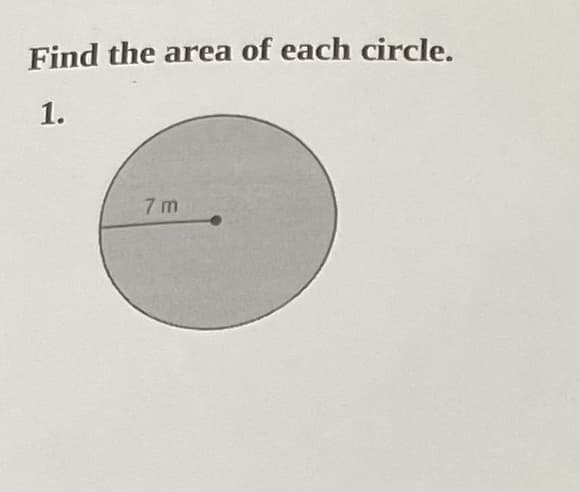 **Find the area of each circle.**

### 1.

(Graph/Diagram Explanation): The diagram displayed is a circle with a radius of 7 meters. The radius is the distance from the center of the circle to any point on its circumference.

To find the area \( A \) of a circle, you can use the formula:
\[ A = \pi r^2 \]
where \( r \) is the radius of the circle, and \( \pi \) (pi) is a mathematical constant approximately equal to 3.14159.

For this circle:
\[ r = 7 \, \text{m} \]

Substitute the radius into the formula:
\[ A = \pi (7)^2 \]
\[ A = 49\pi \]

So, the area of the circle is \( 49\pi \) square meters. If you approximate \( \pi \approx 3.14 \), then:
\[ A \approx 49 \times 3.14 \]
\[ A \approx 153.86 \, \text{m}^2 \]

Therefore, the area of the circle is approximately 153.86 square meters.