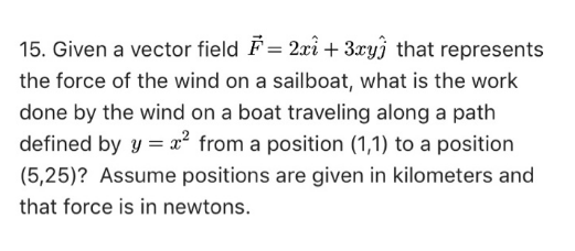 15. Given a vector field F= 2xi + 3xy) that represents
the force of the wind on a sailboat, what is the work
done by the wind on a boat traveling along a path
defined by y = x² from a position (1,1) to a position
(5,25)? Assume positions are given in kilometers and
that force is in newtons.