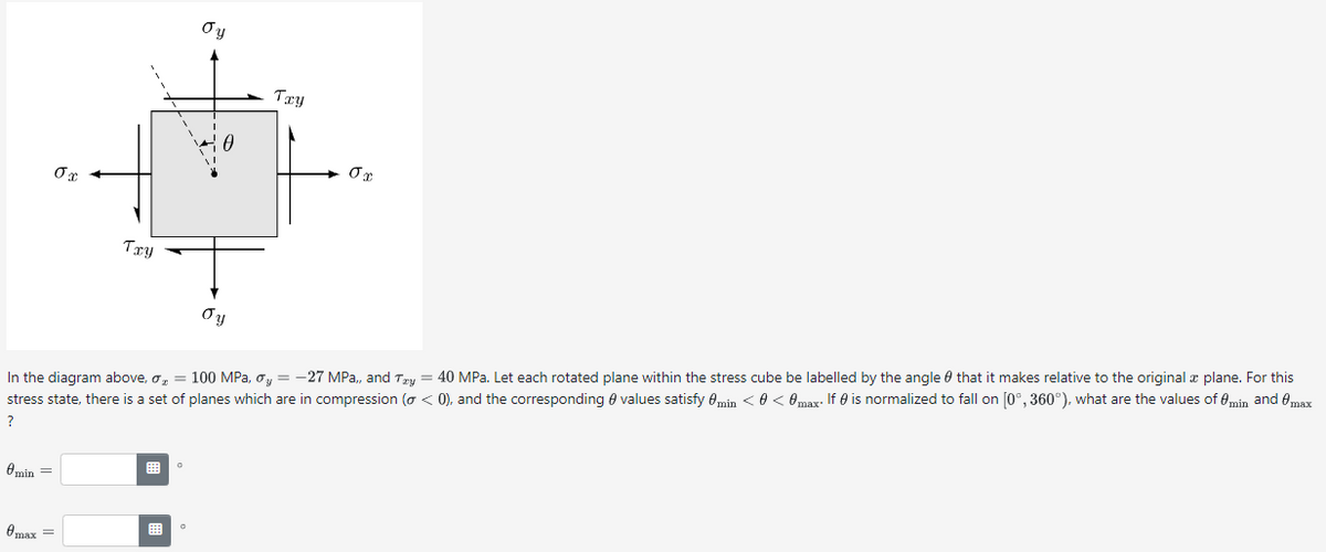 бх
бу
0
Txy
στ
Txy
Oy
In the diagram above, σ = 100 MPa, σ₁ = −27 MPa,, and Try = 40 MPa. Let each rotated plane within the stress cube be labelled by the angle that it makes relative to the original & plane. For this
stress state, there is a set of planes which are in compression (σ < 0), and the corresponding values satisfy min < 0 < 0 max. If 0 is normalized to fall on [0°, 360°), what are the values of 0 min and @max
?
Omin
Өтах
о