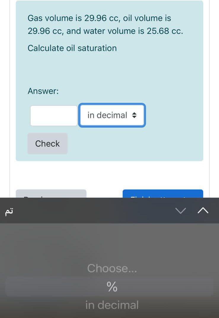 Gas volume is 29.96 cc, oil volume is
29.96 cc, and water volume is 25.68 cc.
Calculate oil saturation
Answer:
in decimal +
Check
Choose...
in decimal
