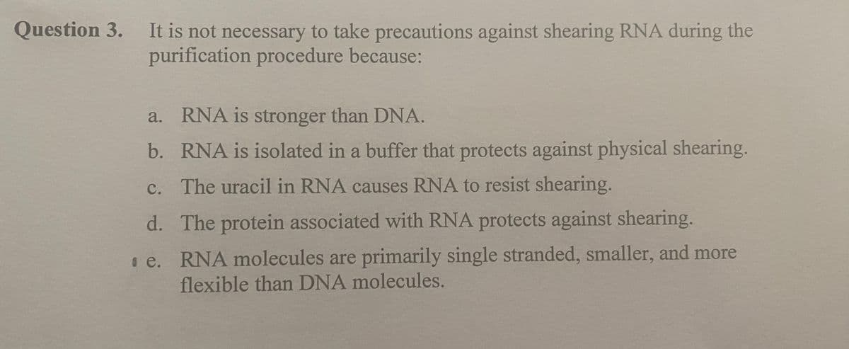 Question 3.
It is not necessary to take precautions against shearing RNA during the
purification procedure because:
a.
RNA is stronger than DNA.
b. RNA is isolated in a buffer that protects against physical shearing.
c. The uracil in RNA causes RNA to resist shearing.
d.
The protein associated with RNA protects against shearing.
e. RNA molecules are primarily single stranded, smaller, and more
flexible than DNA molecules.