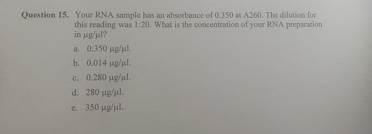 Question 15. Your RNA sample has an absorbance of 0.350 at A260. The dilution for
this reading was 1:20. What is the concentration of your RNA preparation
in μg/ml?
a. 0.350 µg/μl.
b.
0.014 μg/μ1.
c. 0.280 μg/ml.
d. 280 μg/ml.
e. 350 μg/ml.
