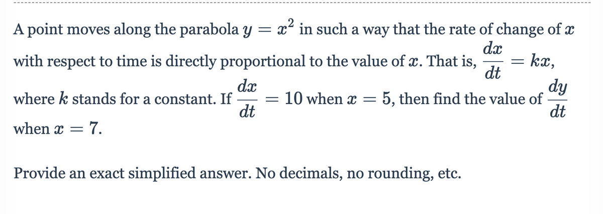 A point moves along the parabola y
= p2
x2 in such a way that the rate of change of x
dx
with respect to time is directly proportional to the value of x. That is,
kx,
dt
dx
where k stands for a constant. If
dt
dy
5, then find the value of
dt
10 when x
when x =
Provide an exact simplified answer. No decimals, no rounding, etc.
