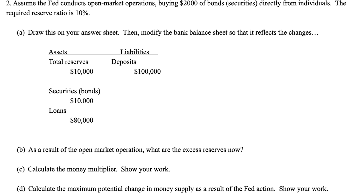 2. Assume the Fed conducts open-market operations, buying $2000 of bonds (securities) directly from individuals. The
required reserve ratio is 10%.
(a) Draw this on your answer sheet. Then, modify the bank balance sheet so that it reflects the changes...
Assets
Liabilities
Total reserves
Deposits
$10,000
$100,000
Securities (bonds)
$10,000
Loans
$80,000
(b) As a result of the open market operation, what are the excess reserves now?
(c) Calculate the money multiplier. Show your work.
(d) Calculate the maximum potential change in money supply as a result of the Fed action. Show your work.
