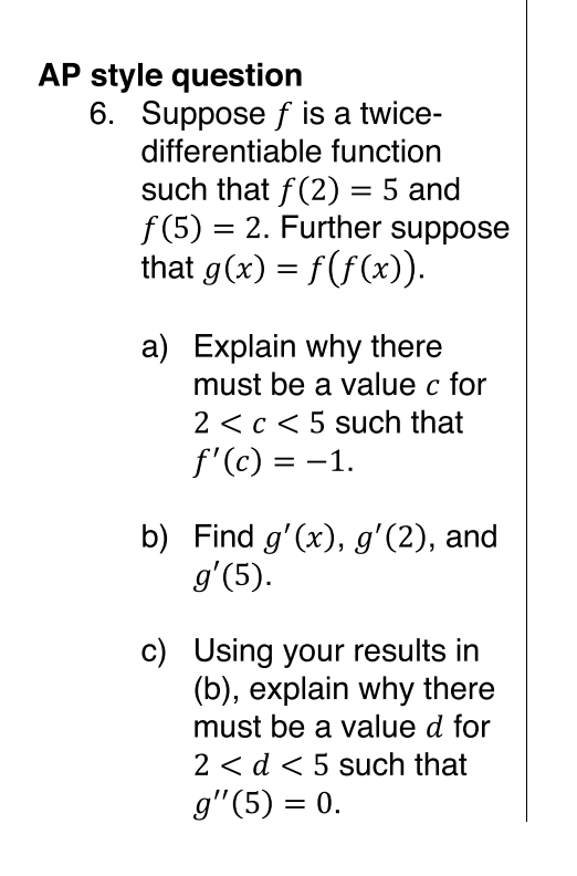 AP style question
6. Suppose f is a twice-
differentiable function
such that f(2) = 5 and
f (5) = 2. Further suppose
that g(x) = f(f(x)).
a) Explain why there
must be a value c for
2 <c < 5 such that
f'(c) = -1.
%3D
b) Find g'(x), g'(2), and
g'(5).
c) Using your results in
(b), explain why there
must be a value d for
2 < d < 5 such that
g"(5) = 0.
