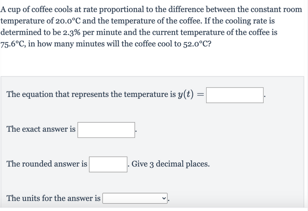 A cup of coffee cools at rate proportional to the difference between the constant room
temperature of 2o.0°C and the temperature of the coffee. If the cooling rate is
determined to be 2.3% per minute and the current temperature of the coffee is
75.6°C, in how many minutes will the coffee cool to 52.0°C?
The equation that represents the temperature is y(t)
The exact answer is
The rounded answer is
Give 3 decimal places.
The units for the answer is
