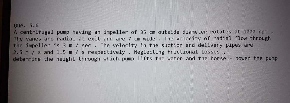 Que. 5.6
A centrifugal pump having an impeller of 35 cm outside diameter rotates at 1000 rpm.
The vanes are radial at exit and are 7 cm wide. The velocity of radial flow through
the impeller is 3 m / sec. The velocity in the suction and delivery pipes are
2.5 m/s and 1.5 m / s respectively. Neglecting frictional losses
determine the height through which pump lifts the water and the horse
3
-
power the pump