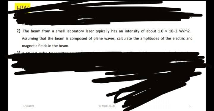 HW
2) The beam from a small laboratory laser typically has an intensity of about 1.0 x 10-3 W/m2.
Assuming that the beam is composed of plane waves, calculate the amplitudes of the electric and
magnetic fields in the beam.
31 co
Dr AQEEL SAUM
1/10/2022