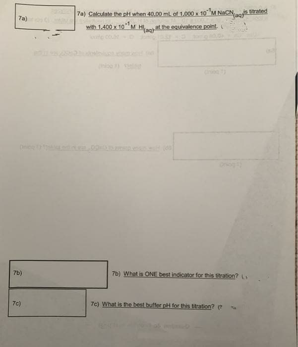 7a) Calculate the pH when 40,00 ml of 1.000 x 10 M NACN
is titrated
(aqt
7a)
with 1,400 x 10 M HI,
at the equivalence point.
(aqt
e co.ro
iog
Onic
7b)
7b) What is ONE best indicator for this titration?
7c)
7c) What is the best buffer pH for this titration? (?
