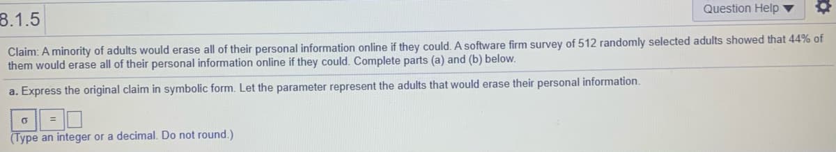 Question Help ▼
8.1.5
Claim: A minority of adults would erase all of their personal information online if they could. A software firm survey of 512 randomly selected adults showed that 44% of
them would erase all of their personal information online if they could. Complete parts (a) and (b) below.
a. Express the original claim in symbolic form. Let the parameter represent the adults that would erase their personal information.
3D
(Type an integer or a decimal. Do not round.)
