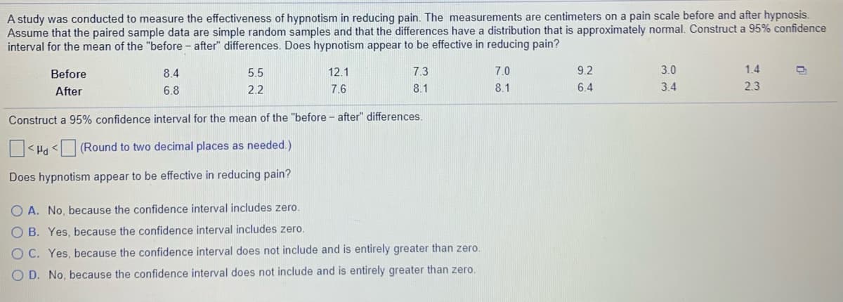 A study was conducted to measure the effectiveness of hypnotism in reducing pain. The measurements are centimeters on a pain scale before and after hypnosis.
Assume that the paired sample data are simple random samples and that the differences have a distribution that is approximately normal. Construct a 95% confidence
interval for the mean of the "before - after" differences. Does hypnotism appear to be effective in reducing pain?
Before
8.4
5.5
12.1
7.3
7.0
9.2
3.0
1.4
After
6.8
2.2
7.6
8.1
8.1
6.4
3.4
2.3
Construct a 95% confidence interval for the mean of the "before - after" differences.
< Ha < (Round to two decimal places as needed.)
Does hypnotism appear to be effective in reducing pain?
O A. No, because the confidence interval includes zero.
O B. Yes, because the confidence interval includes zero.
O C. Yes, because the confidence interval does not include and is entirely greater than zero.
O D. No, because the confidence interval does not include and is entirely greater than zero.
