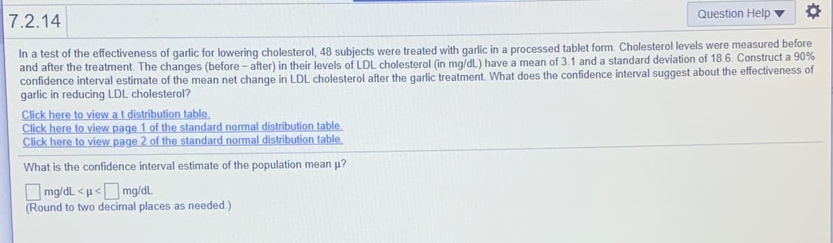 Question Help
7.2.14
In a test of the effectiveness of garlic for lowering cholesterol, 48 subjects were treated with garlic in a processed tablet form. Cholesterol levels were measured before
and after the treatment. The changes (before - after) in their levels of LDL cholesterol (in mg/dL) have a mean of 3.1 and a standard deviation of 18.6. Construct a 90%
confidence interval estimate of the mean net change in LDL cholesterol after the garlic treatment. What does the confidence interval suggest about the effectiveness of
garlic in reducing LDL cholesterol?
Click here to view a t distribution table,
Click here to view page 1 of the standard normal distribution table
Click here to view page 2 of the standard normal distribution table.
What is the confidence interval estimate of the population mean µ?
O mg/dL <u< mg/dL
(Round to two decimal places as needed.)
