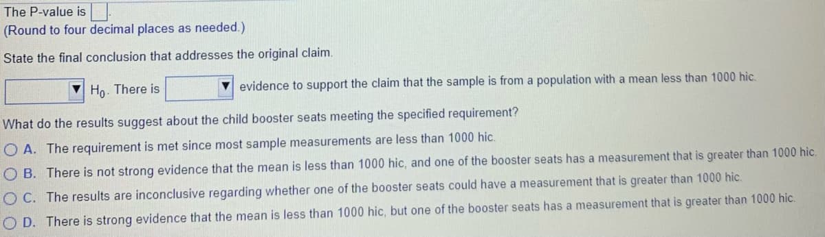 The P-value is|
(Round to four decimal places as needed.)
State the final conclusion that addresses the original claim.
Ho. There is
evidence to support the claim that the sample is from a population with a mean less than 1000 hic.
What do the results suggest about the child booster seats meeting the specified requirement?
O A. The requirement is met since most sample measurements are less than 1000 hic.
O B. There is not strong evidence that the mean is less than 1000 hic, and one of the booster seats has a measurement that is greater than 1000 hic.
O C. The results are inconclusive regarding whether one of the booster seats could have a measurement that is greater than 1000 hic.
O D. There is strong evidence that the mean is less than 1000 hic, but one of the booster seats has a measurement that is greater than 1000 hic.
