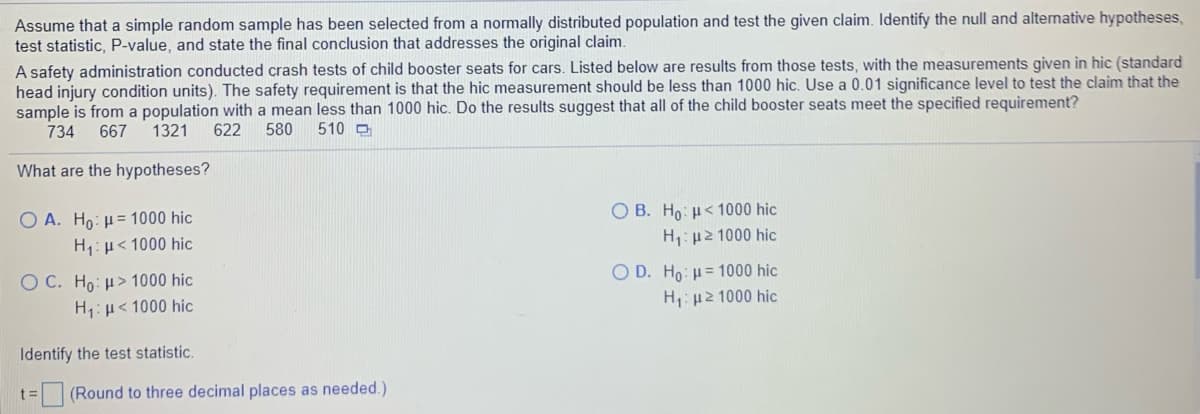 Assume that a simple random sample has been selected from a normally distributed population and test the given claim. Identify the null and alternative hypotheses,
test statistic, P-value, and state the final conclusion that addresses the original claim.
A safety administration conducted crash tests of child booster seats for cars. Listed below are results from those tests, with the measurements given in hic (standard
head injury condition units). The safety requirement is that the hic measurement should be less than 1000 hic. Use a 0.01 significance level to test the claim that the
sample is from a population with a mean less than 1000 hic. Do the results suggest that all of the child booster seats meet the specified requirement?
734
667
1321
622
580
510 O
What are the hypotheses?
O A. Ho: H= 1000 hic
O B. Ho: H< 1000 hic
H1: µ< 1000 hic
H: µ2 1000 hic
O C. Ho: H> 1000 hic
H: H< 1000 hic
O D. Ho: H= 1000 hic
H: µ2 1000 hic
Identify the test statistic.
t= (Round to three decimal places as needed.)
