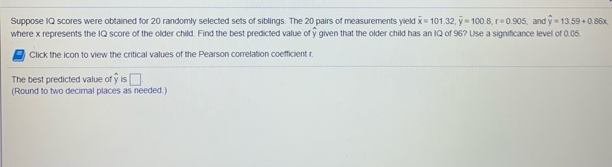 Suppose IQ scores were obtained for 20 randomly selected sets of siblings. The 20 pairs of measurements yield x = 101.32, y = 100.8, r= 0.905, and y = 13.59 +0.86x,
where x represents the IQ score of the older child. Find the best predicted value of y given that the older child has an IQ of 96? Use a significance level of 0.05.
= Click the icon to view the critical values of the Pearson correlation coefficient r.
The best predicted value of y is.
(Round to two decimal places as needed.)
