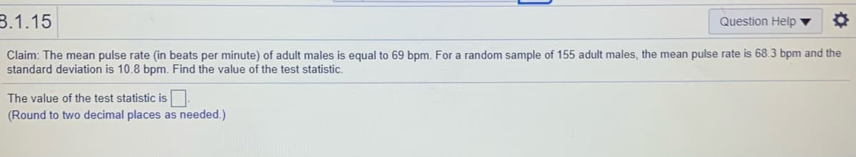 3.1.15
Question Help ▼
Claim: The mean pulse rate (in beats per minute) of adult males is equal to 69 bpm. For a random sample of 155 adult males, the mean pulse rate is 68.3 bpm and the
standard deviation is 10.8 bpm. Find the value of the test statistic.
The value of the test statistic is
(Round to two decimal places as needed.)
