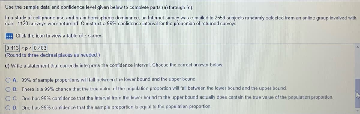 Use the sample data and confidence level given below to complete parts (a) through (d).
In a study of cell phone use and brain hemispheric dominance, an Internet survey was e-mailed to 2559 subjects randomly selected from an online group involved with
ears. 1120 surveys were returned. Construct a 99% confidence interval for the proportion of returned surveys.
E Click the icon to view a table of z scores.
0.413 <p<0.463
(Round to three decimal places as needed.)
d) Write a statement that correctly interprets the confidence interval. Choose the correct answer below.
O A. 99% of sample proportions will fall between the lower bound and the upper bound.
O B. There is a 99% chance that the true value of the population proportion will fall between the lower bound and the upper bound.
O C. One has 99% confidence that the interval from the lower bound to the upper bound actually does contain the true value of the population proportion.
O D. One has 99% confidence that the sample proportion is equal to the population proportion.
