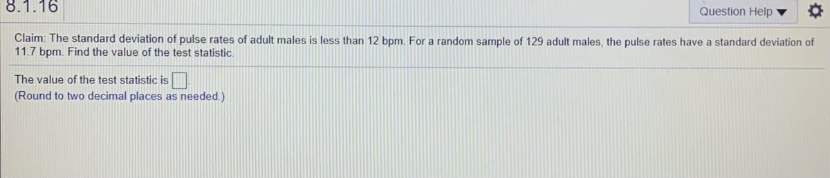 8.1.16
Question Help ▼
Claim: The standard deviation of pulse rates of adult males is less than 12 bpm. For a random sample of 129 adult males, the pulse rates have a standard deviation of
11.7 bpm. Find the value of the test statistic.
The value of the test statistic is
(Round to two decimal places as needed.)
