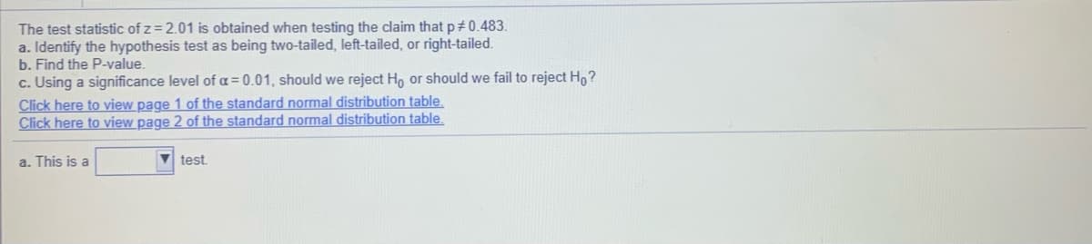 The test statistic of z = 2.01 is obtained when testing the claim that p+0.483.
a. Identify the hypothesis test as being two-tailed, left-tailed, or right-tailed.
b. Find the P-value.
c. Using a significance level of a = 0.01, should we reject Ho or should we fail to reject H,?
Click here to view page 1 of the standard normal distribution table.
Click here to view page 2 of the standard normal distribution table.
a. This is a
V test.
