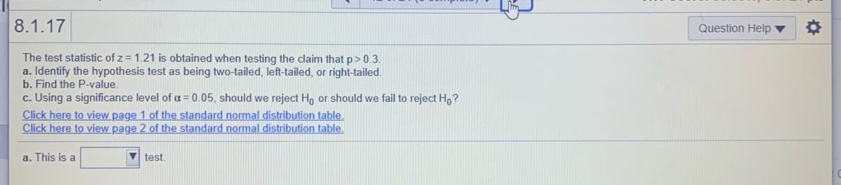 8.1.17
Question Help ▼
The test statistic of z = 1.21 is obtained when testing the claim that p> 0.3.
a. Identify the hypothesis test as being two-tailed, left-tailed, or right-tailed.
b. Find the P-value.
c. Using a significance level of a = 0.05, should we reject Ho or should we fail to reject Ho?
Click here to view page 1 of the standard normal distribution table.
Click here to view page 2 of the standard normal distribution table.
a. This is a
V test.
