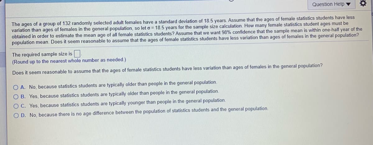 Question Help
The ages of a group of 132 randomly selected adult females have a standard deviation of 18.5 years. Assume that the ages of female statistics students have less
variation than ages of females in the general population, so let o = 18.5 years for the sample size calculation. How many female statistics student ages must be
obtained in order to estimate the mean aqge of all female statistics students? Assume that we want 98% confidence that the sample mean is within one-half year of the
population mean. Does it seem reasonable to assume that the ages of female statistics students have less variation than ages of females in the general population?
The required sample size is
(Round up to the nearest whole number as needed.)
Does it seem reasonable to assume that the ages of female statistics students have less variation than ages of females in the general population?
O A. No, because statistics students are typically older than people in the general population.
O B. Yes, because statistics students are typically older than people in the general population.
O C. Yes, because statistics students are typically younger than people in the general population.
O D. No, because there is no age difference between the population of statistics students and the general population.
